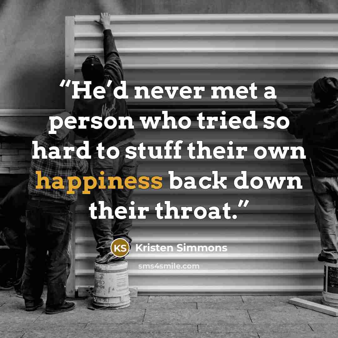 “He’d never met a person who tried so hard to stuff their own happiness back down their throat.” quote by Kristen Simmons