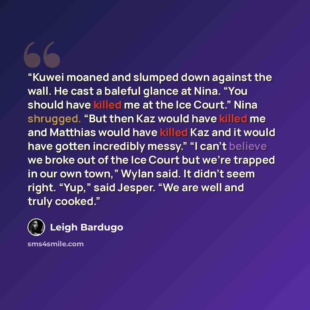 “Kuwei moaned and slumped down against the wall. He cast a baleful glance at Nina. “You should have killed me at the Ice Court.” Nina shrugged. “But then Kaz would have killed me and Matthias would have killed Kaz and it would have gotten incredibly messy.” “I can’t believe we broke out of the Ice…” quote by Leigh Bardugo