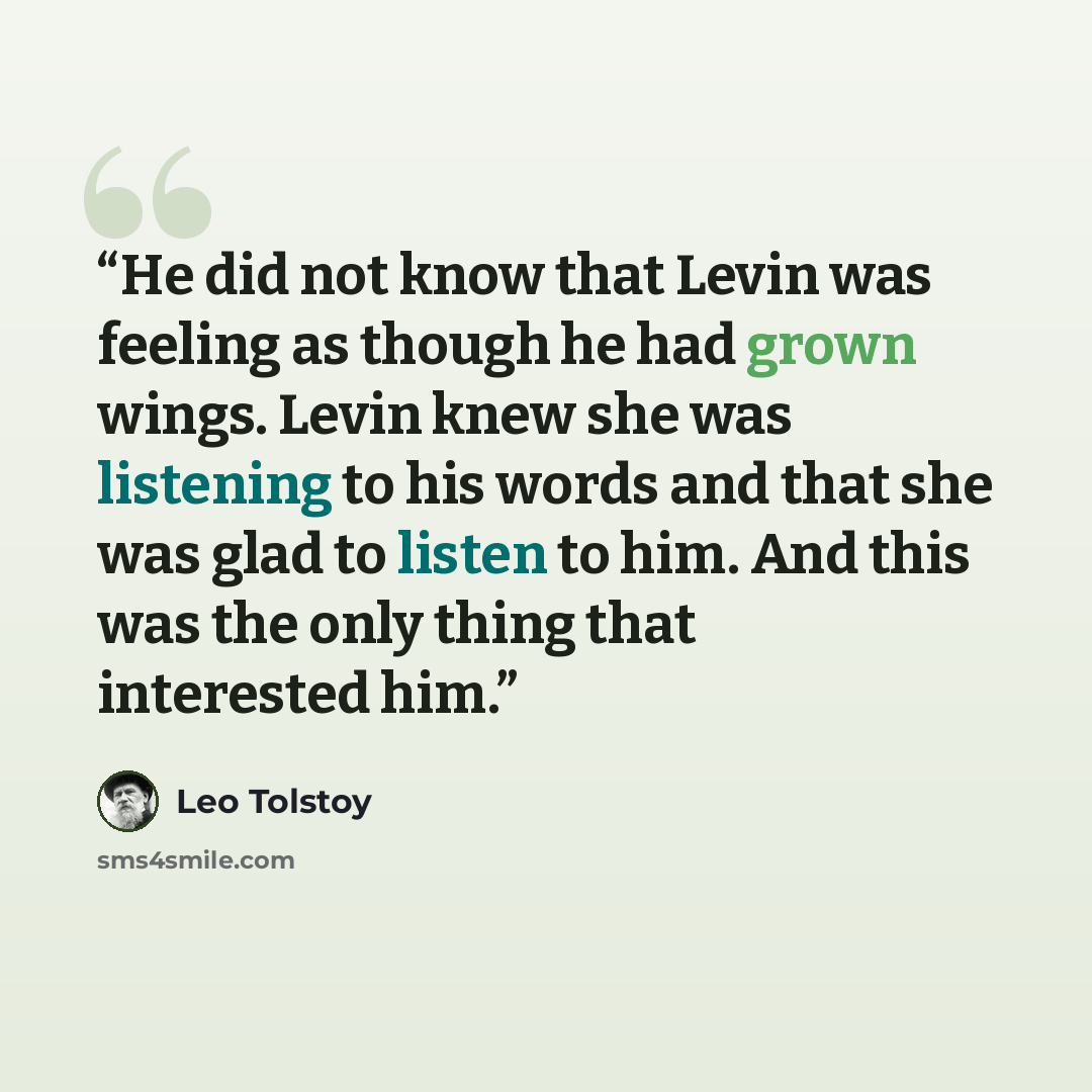 “He did not know that Levin was feeling as though he had grown wings. Levin knew she was listening to his words and that she was glad to listen to him. And this was the only thing that interested him.” quote by Leo Tolstoy