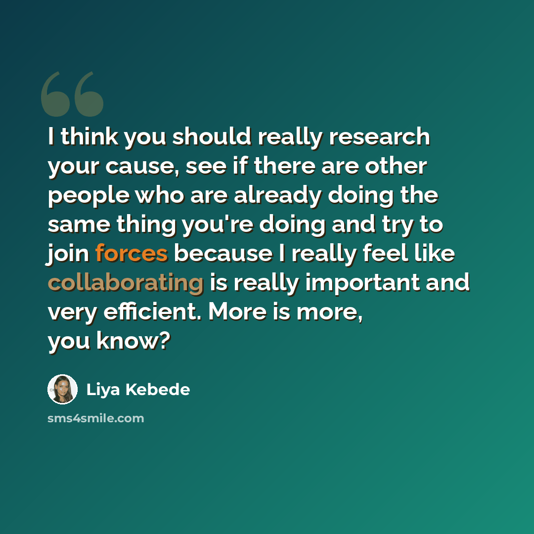 “I think you should really research your cause, see if there are other people who are already doing the same thing you're doing and try to join forces because I really feel like collaborating is really important and very efficient. More is more, you know?” quote by Liya Kebede