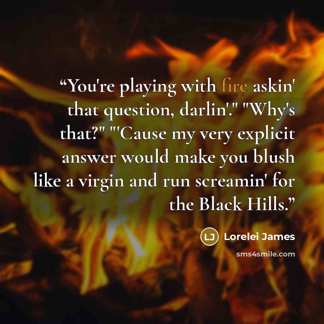 “You're playing with fire askin' that question, darlin'." "Why's that?" "'Cause my very explicit answer would make you blush like a virgin and run screamin' for the Black Hills.” quote by Lorelei James