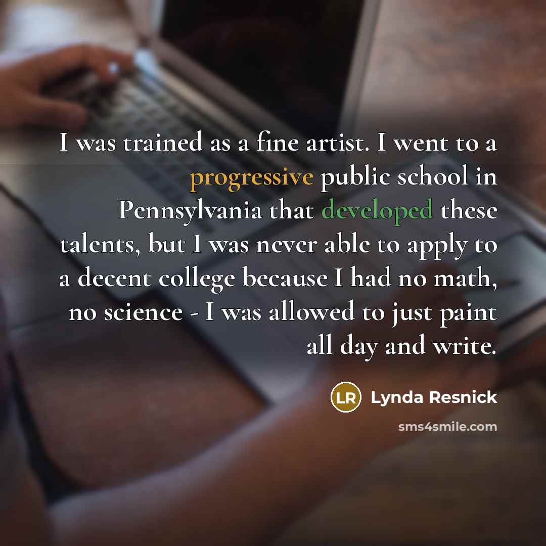 “I was trained as a fine artist. I went to a progressive public school in Pennsylvania that developed these talents, but I was never able to apply to a decent college because I had no math, no science - I was allowed to just paint all day and write.” quote by Lynda Resnick