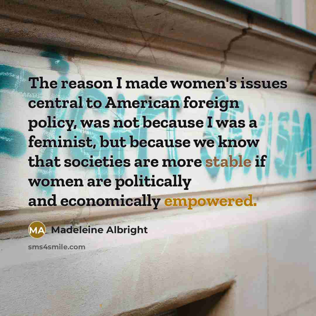 “The reason I made women's issues central to American foreign policy, was not because I was a feminist, but because we know that societies are more stable if women are politically and economically empowered.” quote by Madeleine Albright