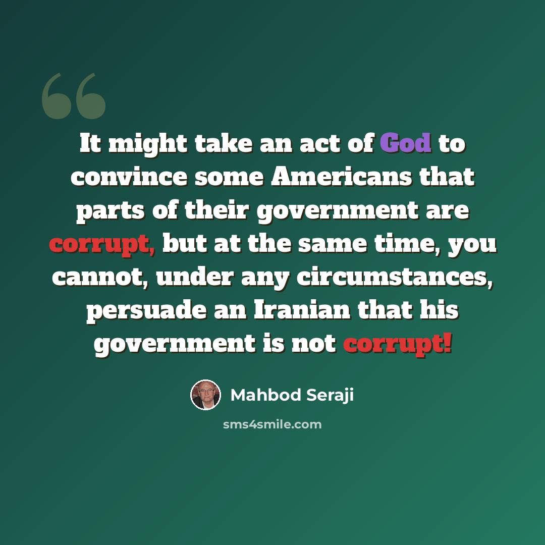 “It might take an act of God to convince some Americans that parts of their government are corrupt, but at the same time, you cannot, under any circumstances, persuade an Iranian that his government is not corrupt!” quote by Mahbod Seraji