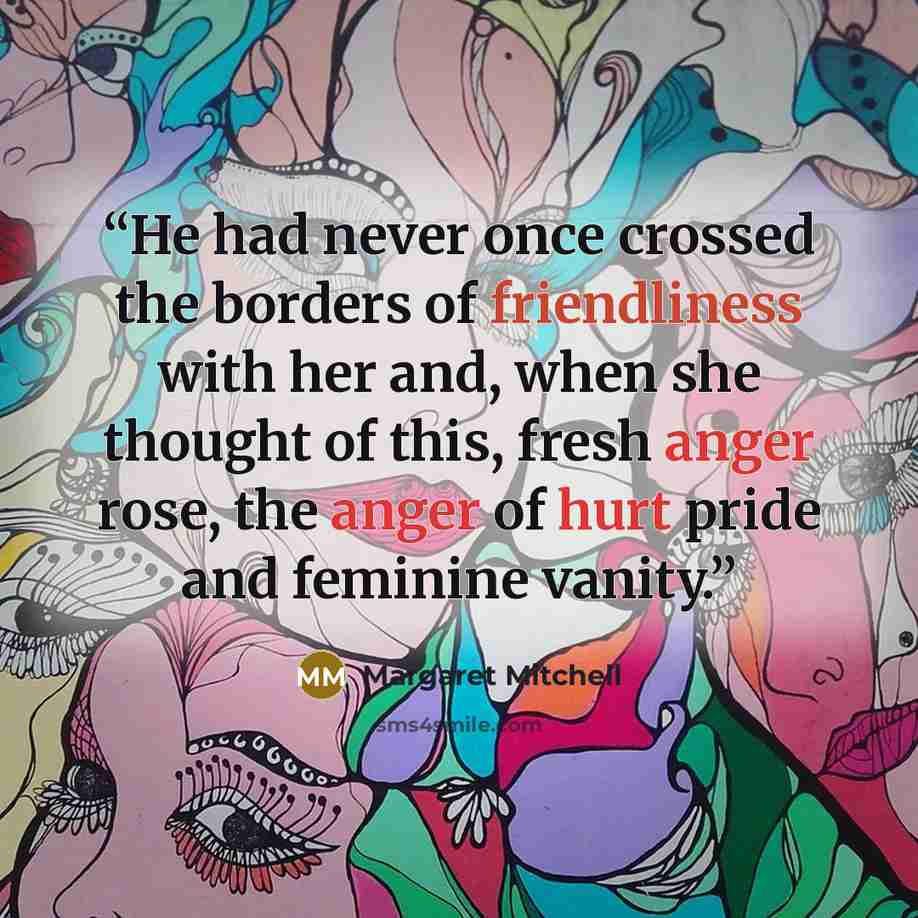 “He had never once crossed the borders of friendliness with her and, when she thought of this, fresh anger rose, the anger of hurt pride and feminine vanity.” quote by Margaret Mitchell