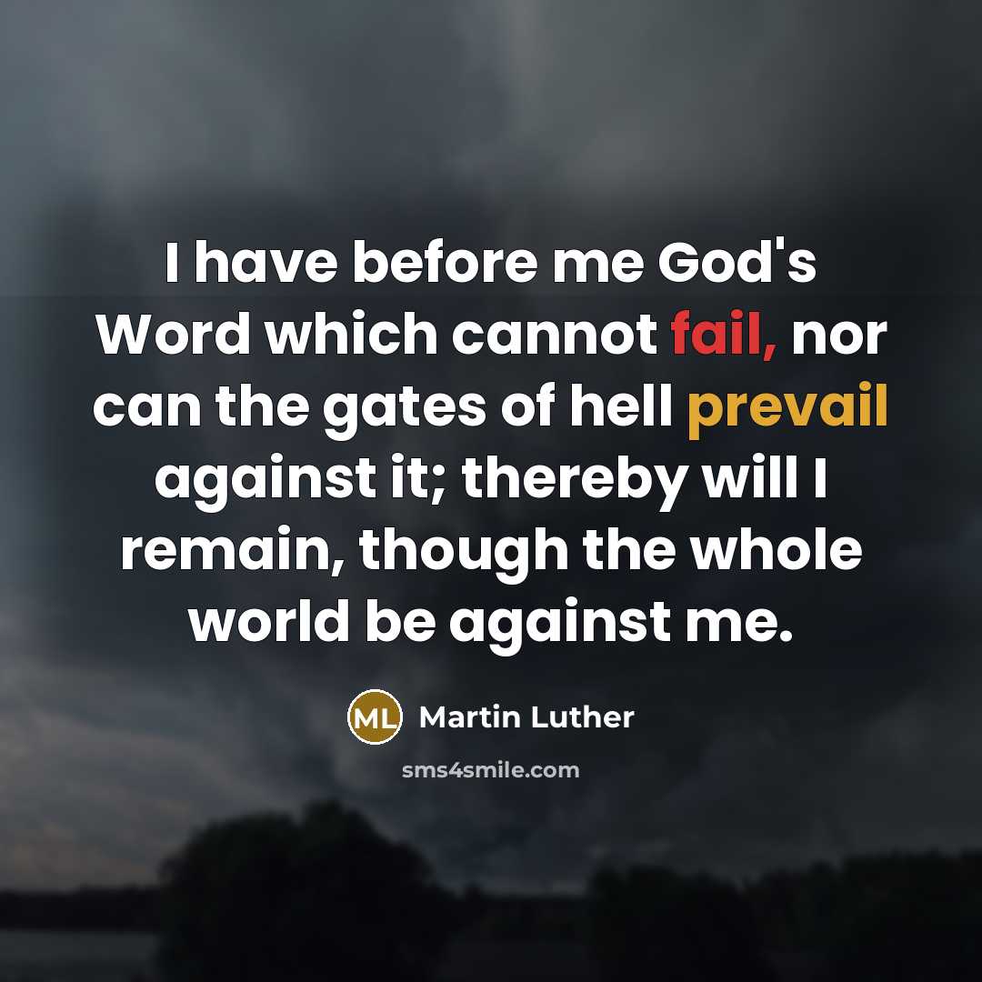 “I have before me God's Word which cannot fail, nor can the gates of hell prevail against it; thereby will I remain, though the whole world be against me.” quote by Martin Luther