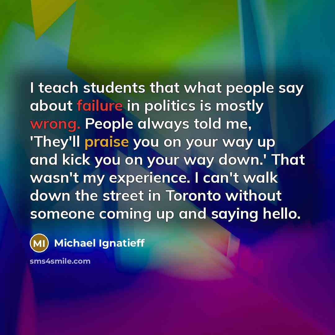 “I teach students that what people say about failure in politics is mostly wrong. People always told me, 'They'll praise you on your way up and kick you on your way down.' That wasn't my experience. I can't walk down the street in Toronto without someone coming up and saying hello.” quote by Michael Ignatieff
