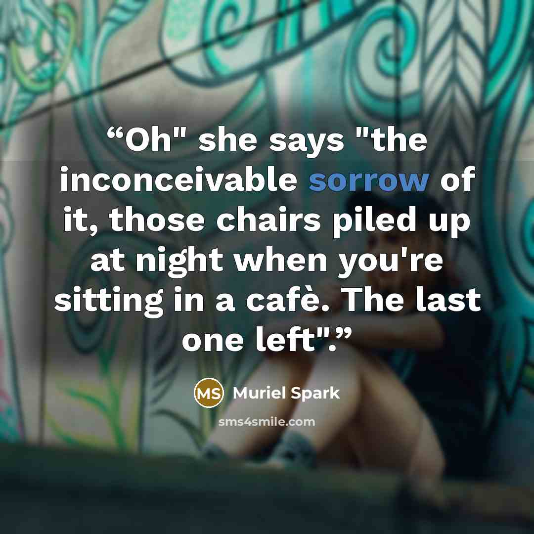 “Oh" she says "the inconceivable sorrow of it, those chairs piled up at night when you're sitting in a cafè. The last one left".” quote by Muriel Spark