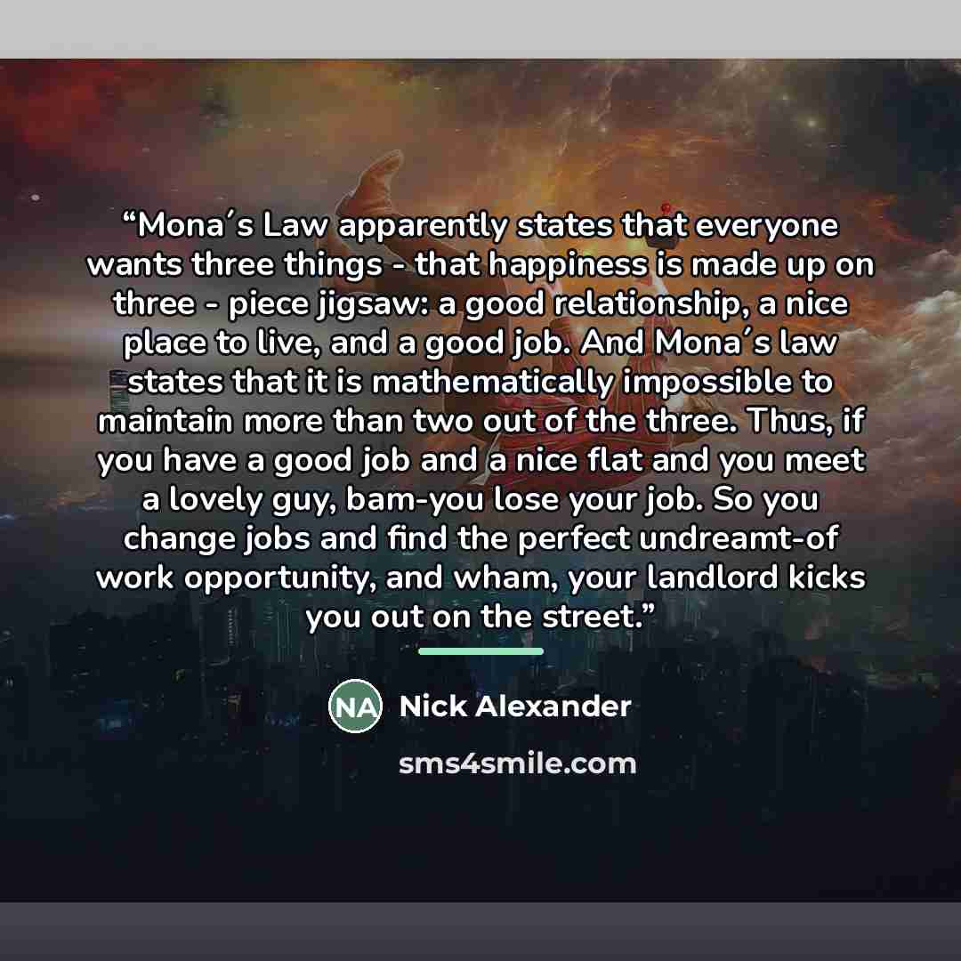 “Mona´s Law apparently states that everyone wants three things - that happiness is made up on three - piece jigsaw: a good relationship, a nice place to live, and a good job. And Mona´s law states that it is mathematically impossible to maintain more than two out of the three. Thus, if you have a…” quote by Nick Alexander