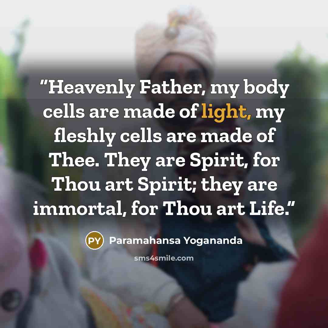 “Heavenly Father, my body cells are made of light, my fleshly cells are made of Thee. They are Spirit, for Thou art Spirit; they are immortal, for Thou art Life.” quote by Paramahansa Yogananda