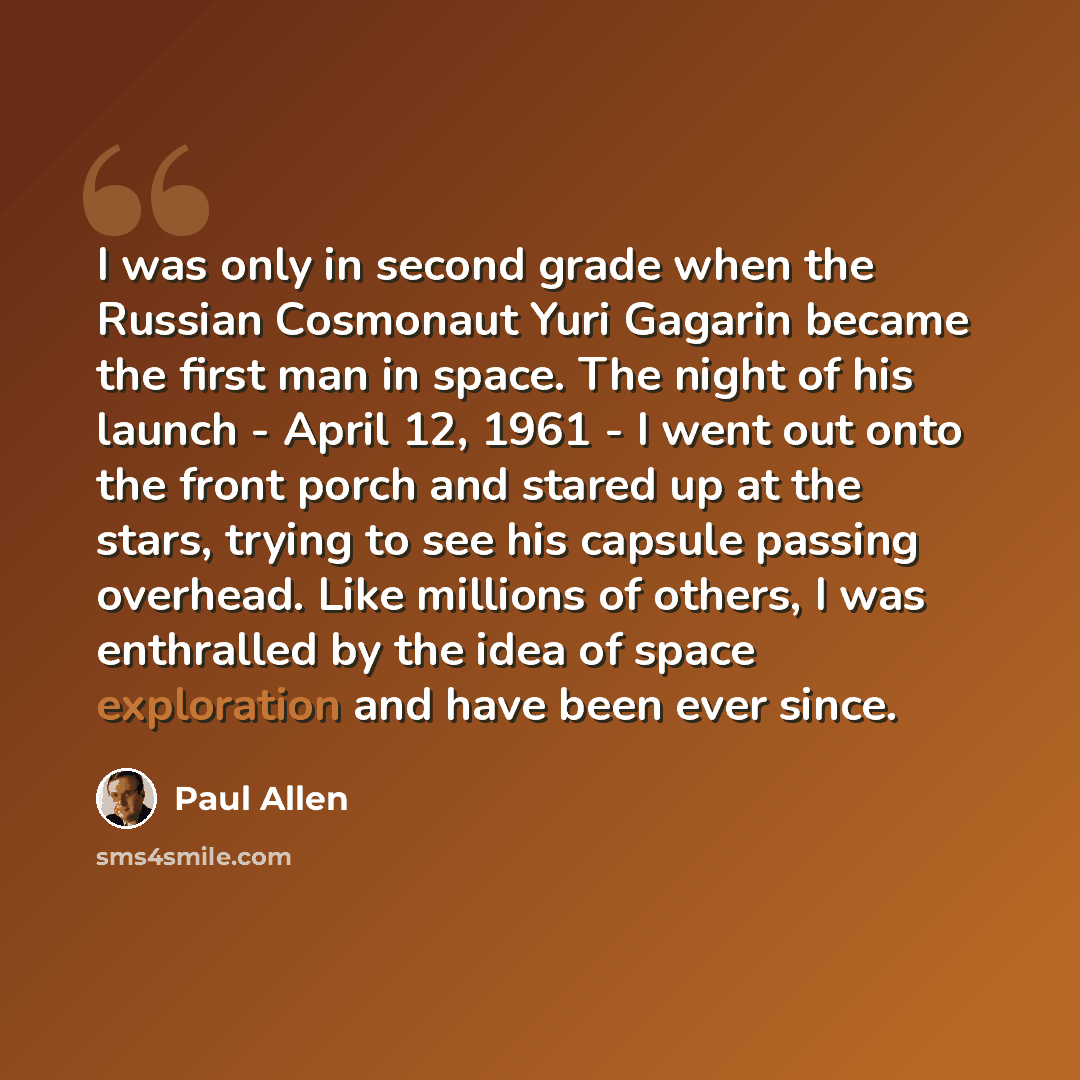 “I was only in second grade when the Russian Cosmonaut Yuri Gagarin became the first man in space. The night of his launch - April 12, 1961 - I went out onto the front porch and stared up at the stars, trying to see his capsule passing overhead. Like millions of others, I was enthralled by the idea…” quote by Paul Allen