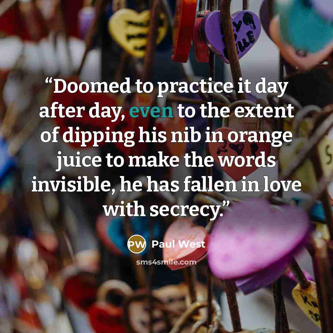 “Doomed to practice it day after day, even to the extent of dipping his nib in orange juice to make the words invisible, he has fallen in love with secrecy.” quote by Paul West