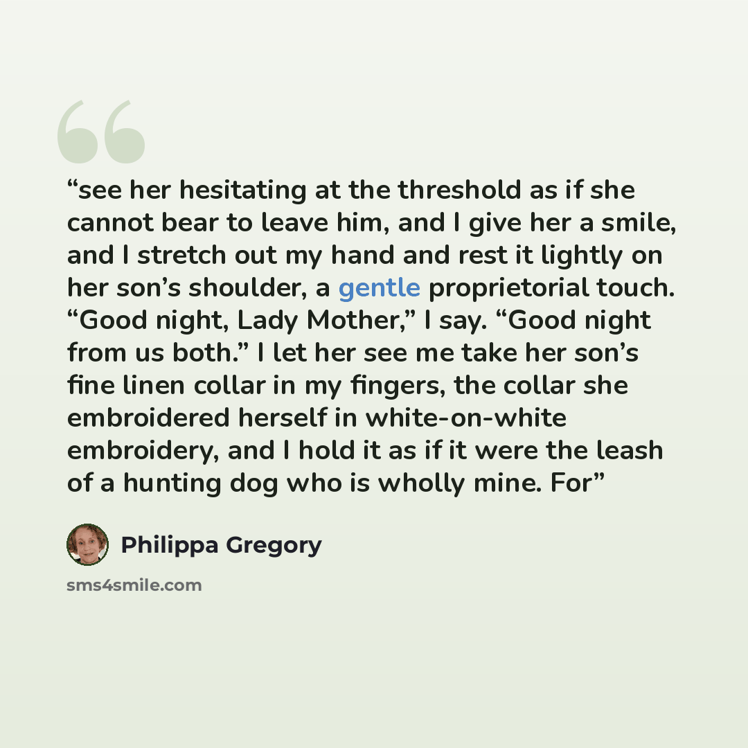 “see her hesitating at the threshold as if she cannot bear to leave him, and I give her a smile, and I stretch out my hand and rest it lightly on her son’s shoulder, a gentle proprietorial touch. “Good night, Lady Mother,” I say. “Good night from us both.” I let her see me take her son’s fine linen…” quote by Philippa Gregory