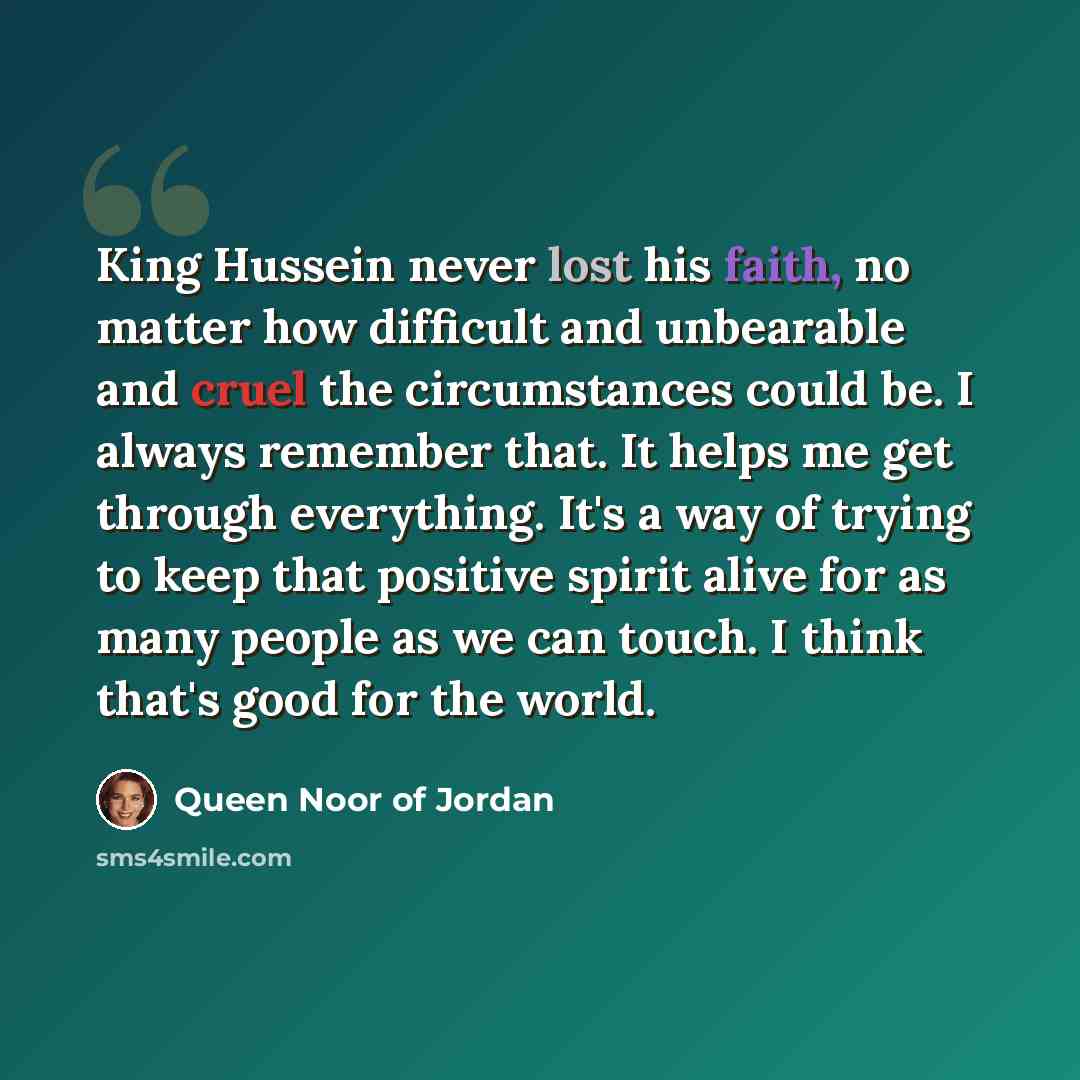 “King Hussein never lost his faith, no matter how difficult and unbearable and cruel the circumstances could be. I always remember that. It helps me get through everything. It's a way of trying to keep that positive spirit alive for as many people as we can touch. I think that's good for the world.” quote by Queen Noor of Jordan