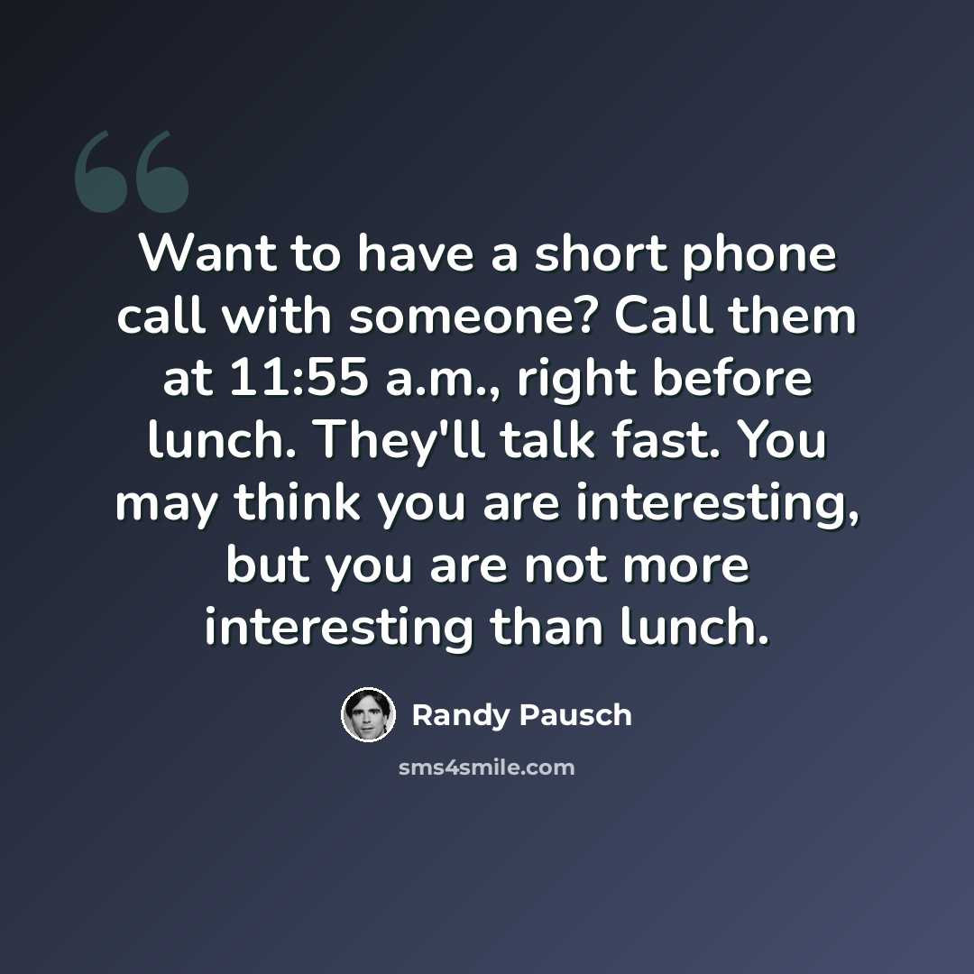 “Want to have a short phone call with someone? Call them at 11:55 a.m., right before lunch. They'll talk fast. You may think you are interesting, but you are not more interesting than lunch.” quote by Randy Pausch