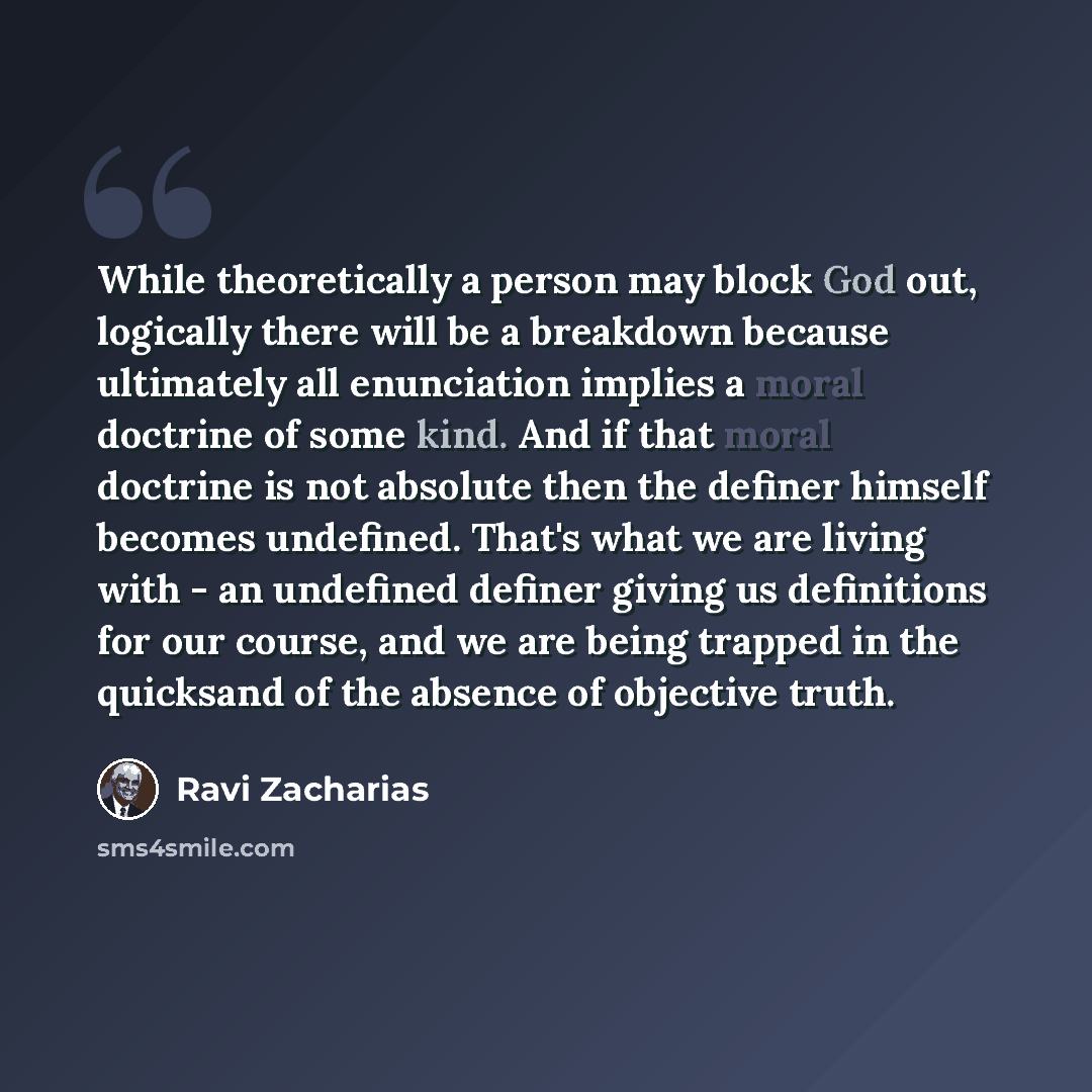 “While theoretically a person may block God out, logically there will be a breakdown because ultimately all enunciation implies a moral doctrine of some kind. And if that moral doctrine is not absolute then the definer himself becomes undefined. That's what we are living with - an undefined definer…” quote by Ravi Zacharias
