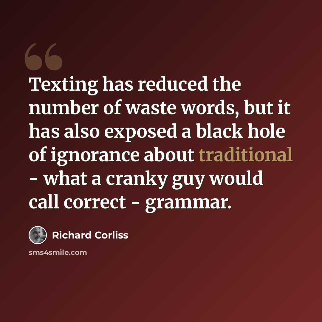 “Texting has reduced the number of waste words, but it has also exposed a black hole of ignorance about traditional - what a cranky guy would call correct - grammar.” quote by Richard Corliss