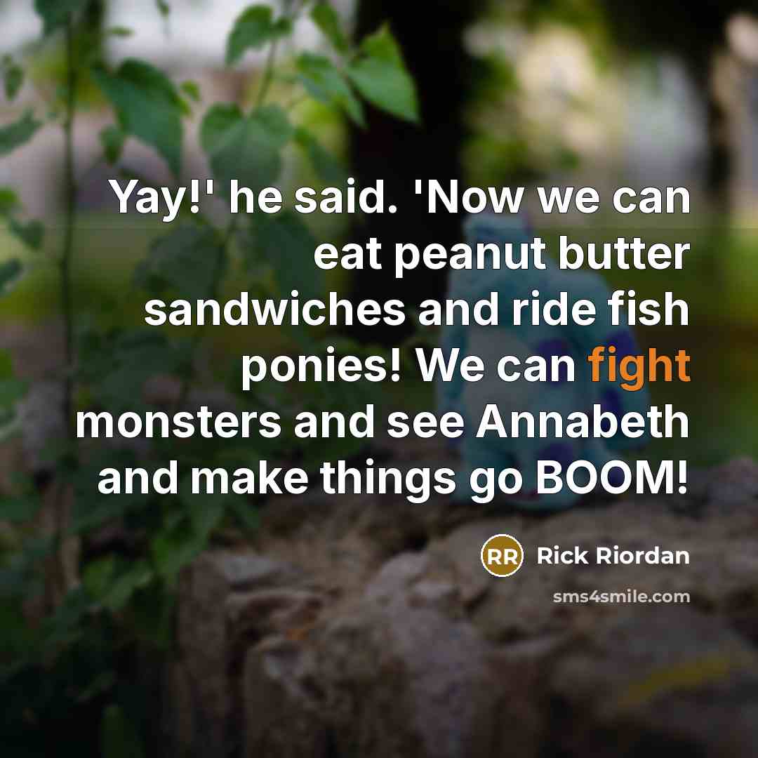 “Yay!' he said. 'Now we can eat peanut butter sandwiches and ride fish ponies! We can fight monsters and see Annabeth and make things go BOOM!” quote by Rick Riordan