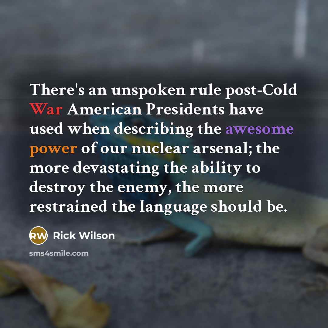 “There's an unspoken rule post-Cold War American Presidents have used when describing the awesome power of our nuclear arsenal; the more devastating the ability to destroy the enemy, the more restrained the language should be.” quote by Rick Wilson