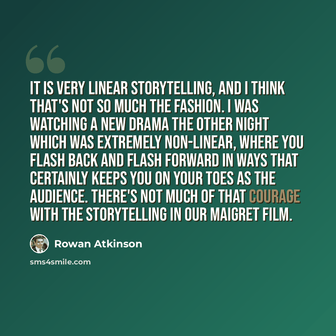 “It is very linear storytelling, and I think that's not so much the fashion. I was watching a new drama the other night which was extremely non-linear, where you flash back and flash forward in ways that certainly keeps you on your toes as the audience. There's not much of that courage with the…” quote by Rowan Atkinson