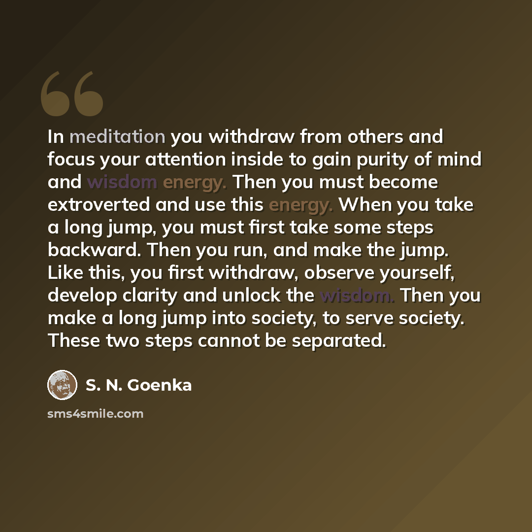 “In meditation you withdraw from others and focus your attention inside to gain purity of mind and wisdom energy. Then you must become extroverted and use this energy. When you take a long jump, you must first take some steps backward. Then you run, and make the jump. Like this, you first withdraw…” quote by S. N. Goenka