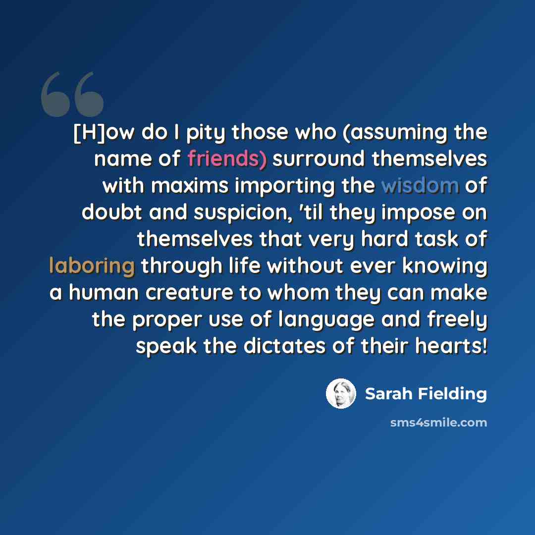 “[H]ow do I pity those who (assuming the name of friends) surround themselves with maxims importing the wisdom of doubt and suspicion, 'til they impose on themselves that very hard task of laboring through life without ever knowing a human creature to whom they can make the proper use of language…” quote by Sarah Fielding