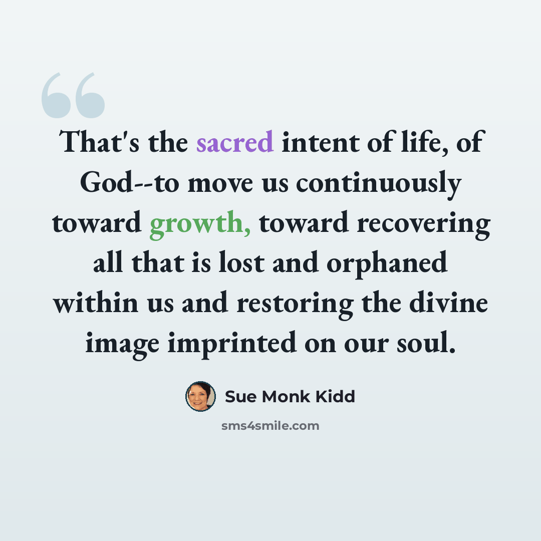 “That's the sacred intent of life, of God--to move us continuously toward growth, toward recovering all that is lost and orphaned within us and restoring the divine image imprinted on our soul.” quote by Sue Monk Kidd