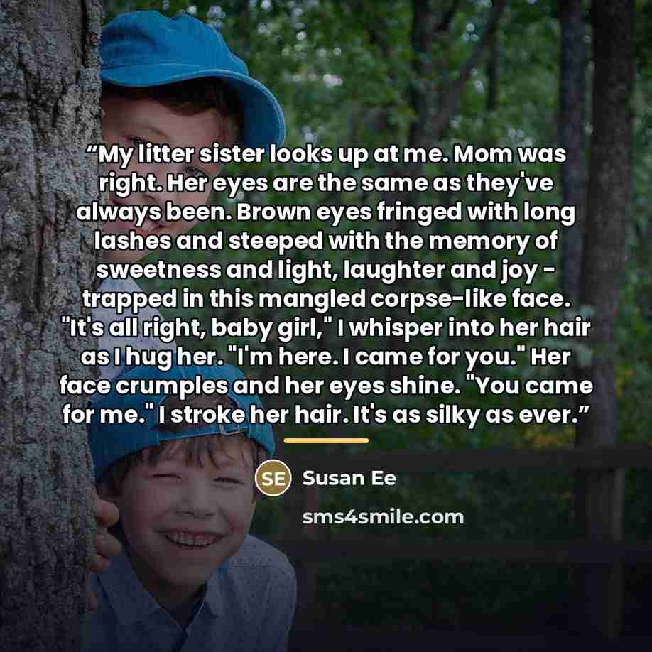 “My litter sister looks up at me. Mom was right. Her eyes are the same as they've always been. Brown eyes fringed with long lashes and steeped with the memory of sweetness and light, laughter and joy - trapped in this mangled corpse-like face. "It's all right, baby girl," I whisper into her hair as…” quote by Susan Ee