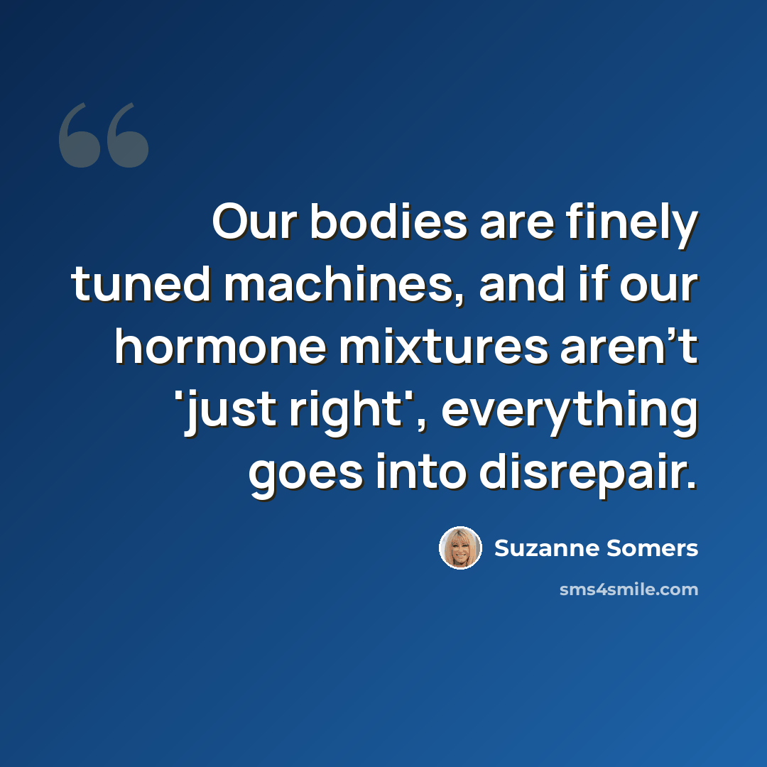 “Our bodies are finely tuned machines, and if our hormone mixtures aren't 'just right', everything goes into disrepair.” quote by Suzanne Somers