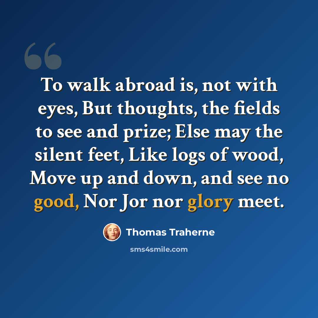“To walk abroad is, not with eyes, But thoughts, the fields to see and prize; Else may the silent feet, Like logs of wood, Move up and down, and see no good, Nor Jor nor glory meet.” quote by Thomas Traherne