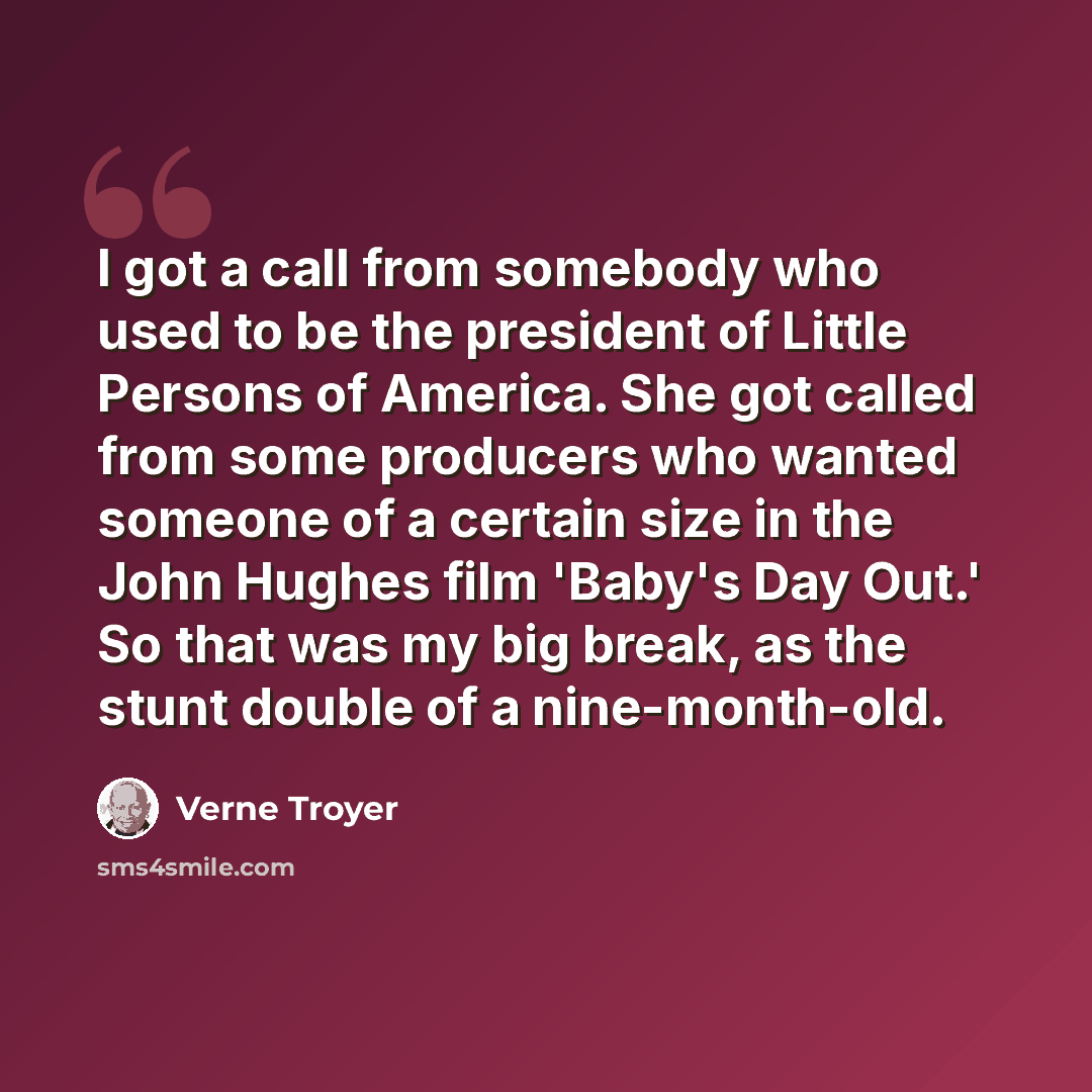 “I got a call from somebody who used to be the president of Little Persons of America. She got called from some producers who wanted someone of a certain size in the John Hughes film 'Baby's Day Out.' So that was my big break, as the stunt double of a nine-month-old.” quote by Verne Troyer
