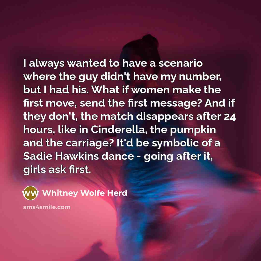 “I always wanted to have a scenario where the guy didn't have my number, but I had his. What if women make the first move, send the first message? And if they don't, the match disappears after 24 hours, like in Cinderella, the pumpkin and the carriage? It'd be symbolic of a Sadie Hawkins dance…” quote by Whitney Wolfe Herd