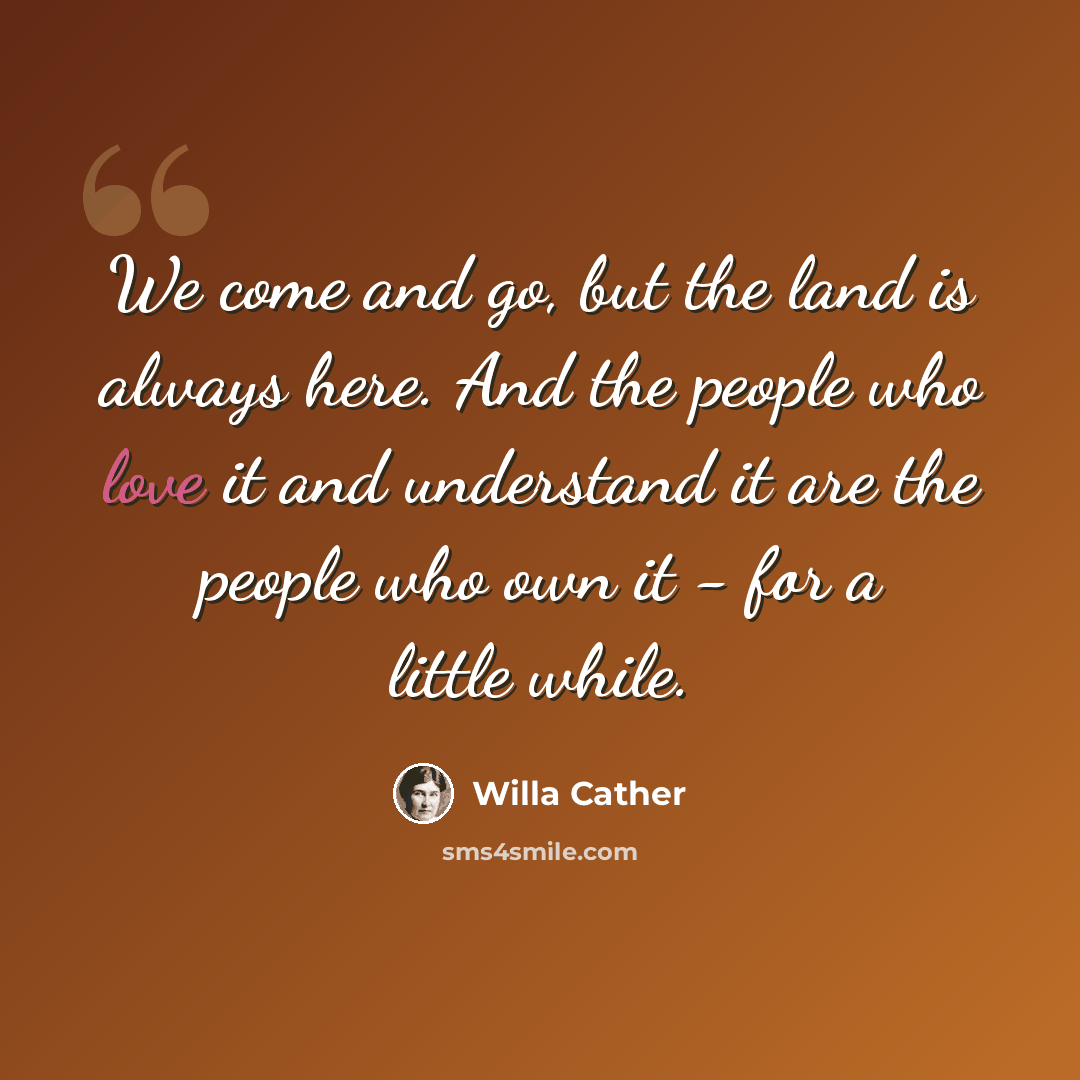 “We come and go, but the land is always here. And the people who love it and understand it are the people who own it - for a little while.” quote by Willa Cather