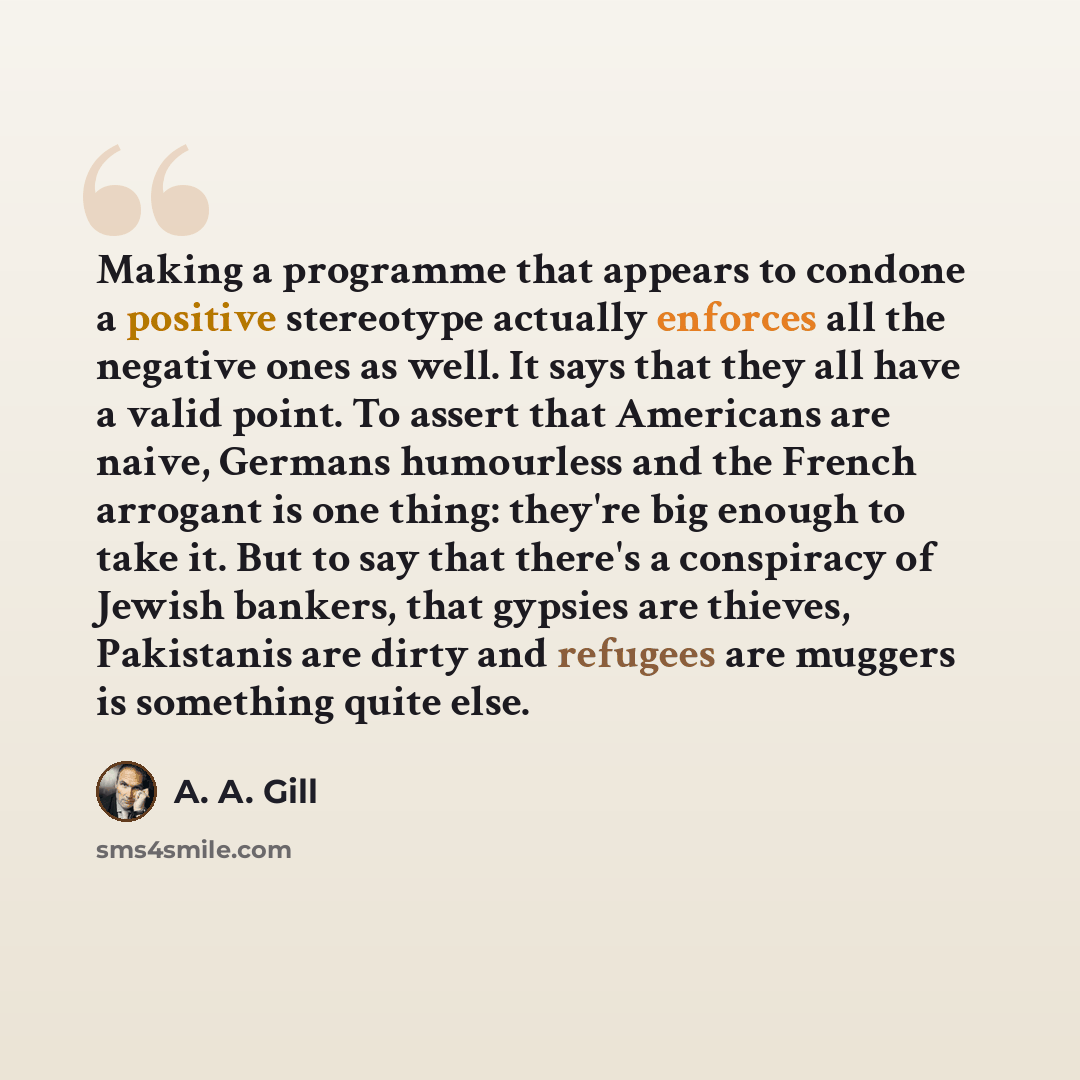 “Making a programme that appears to condone a positive stereotype actually enforces all the negative ones as well. It says that they all have a valid point. To assert that Americans are naive, Germans humourless and the French arrogant is one thing: they're big enough to take it. But to say that…” quote by A. A. Gill