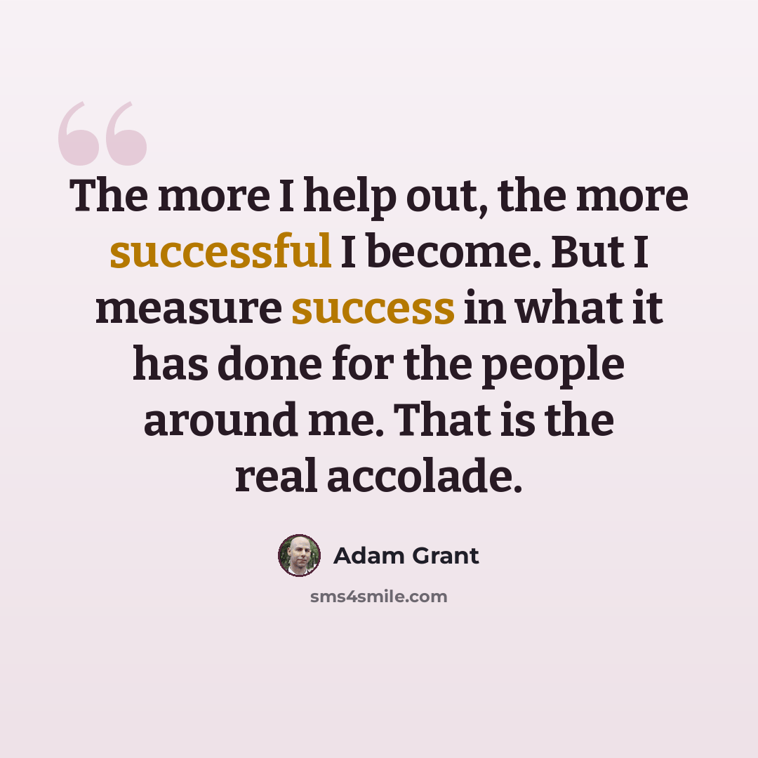 “The more I help out, the more successful I become. But I measure success in what it has done for the people around me. That is the real accolade.” quote by Adam Grant