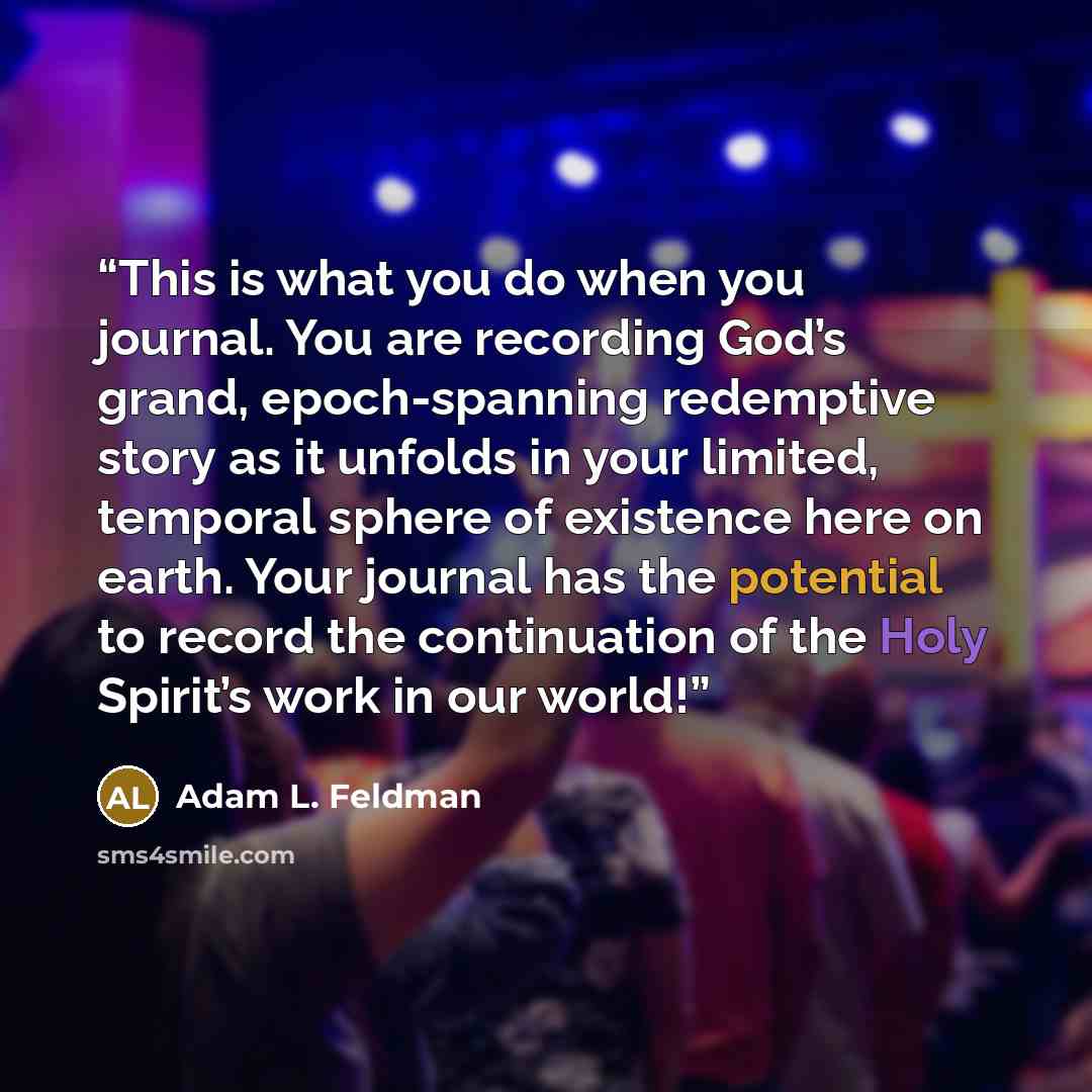 “This is what you do when you journal. You are recording God’s grand, epoch-spanning redemptive story as it unfolds in your limited, temporal sphere of existence here on earth. Your journal has the potential to record the continuation of the Holy Spirit’s work in our world!” quote by Adam L. Feldman