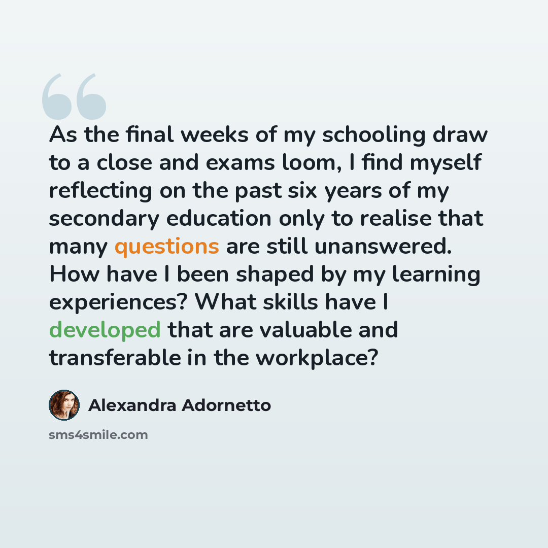 “As the final weeks of my schooling draw to a close and exams loom, I find myself reflecting on the past six years of my secondary education only to realise that many questions are still unanswered. How have I been shaped by my learning experiences? What skills have I developed that are valuable…” quote by Alexandra Adornetto