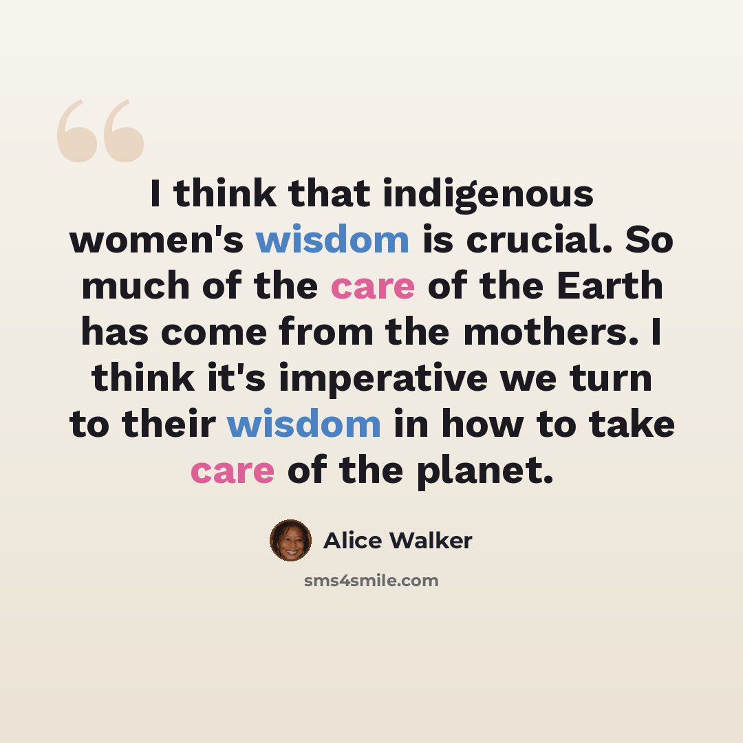 “I think that indigenous women's wisdom is crucial. So much of the care of the Earth has come from the mothers. I think it's imperative we turn to their wisdom in how to take care of the planet.” quote by Alice Walker