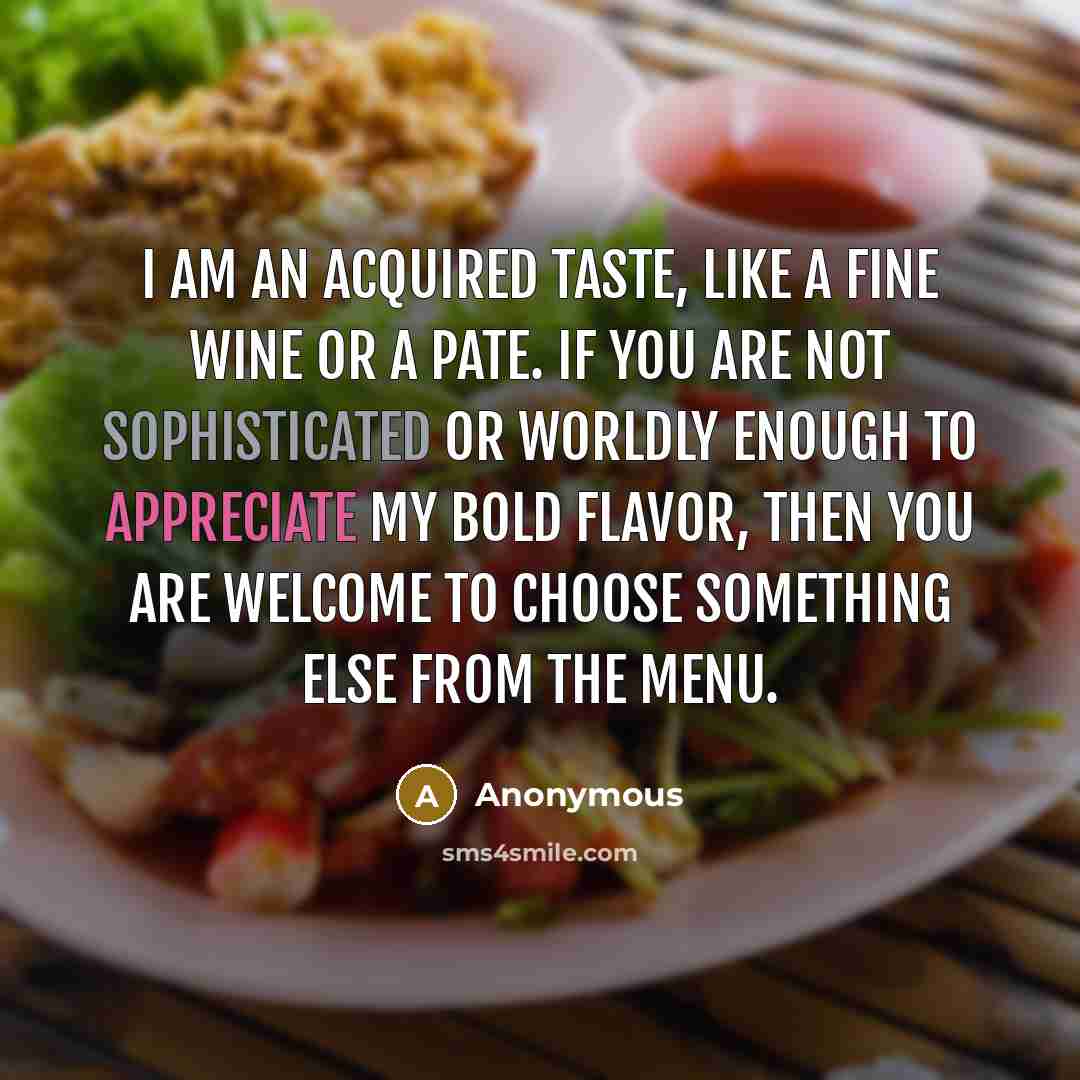 “I am an acquired taste, like a fine wine or a pate. If you are not sophisticated or worldly enough to appreciate my bold flavor, then you are welcome to choose something else from the menu.” quote by Anonymous