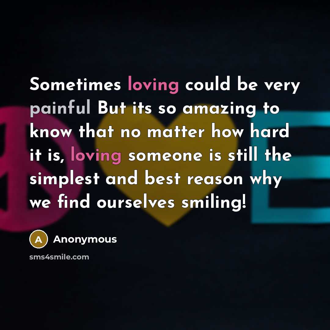 “Sometimes loving could be very painful But its so amazing to know that no matter how hard it is, loving someone is still the simplest and best reason why we find ourselves smiling!” quote by Anonymous