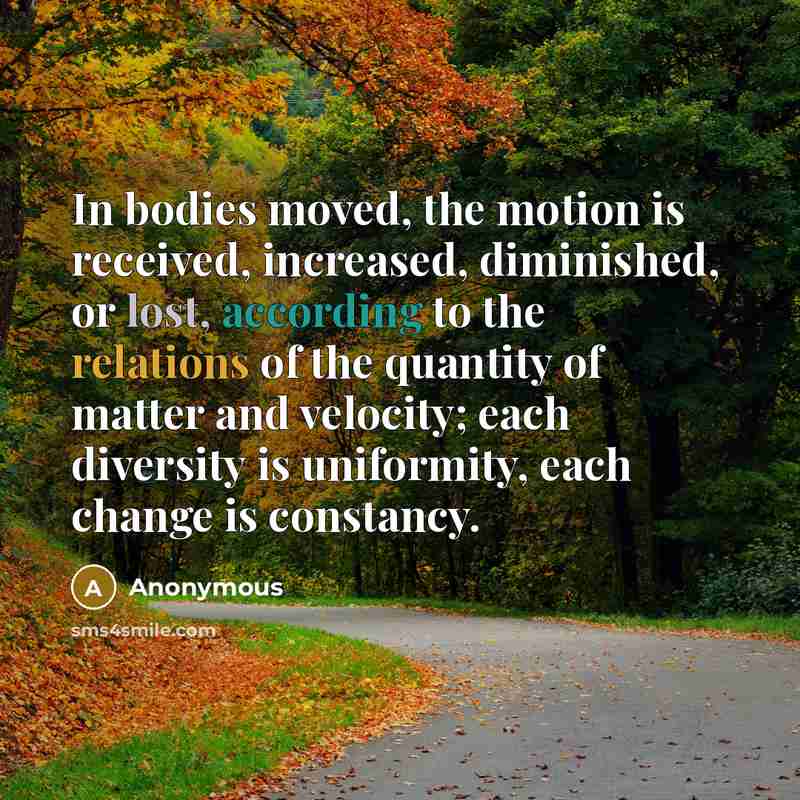 “In bodies moved, the motion is received, increased, diminished, or lost, according to the relations of the quantity of matter and velocity; each diversity is uniformity, each change is constancy.” quote by Anonymous