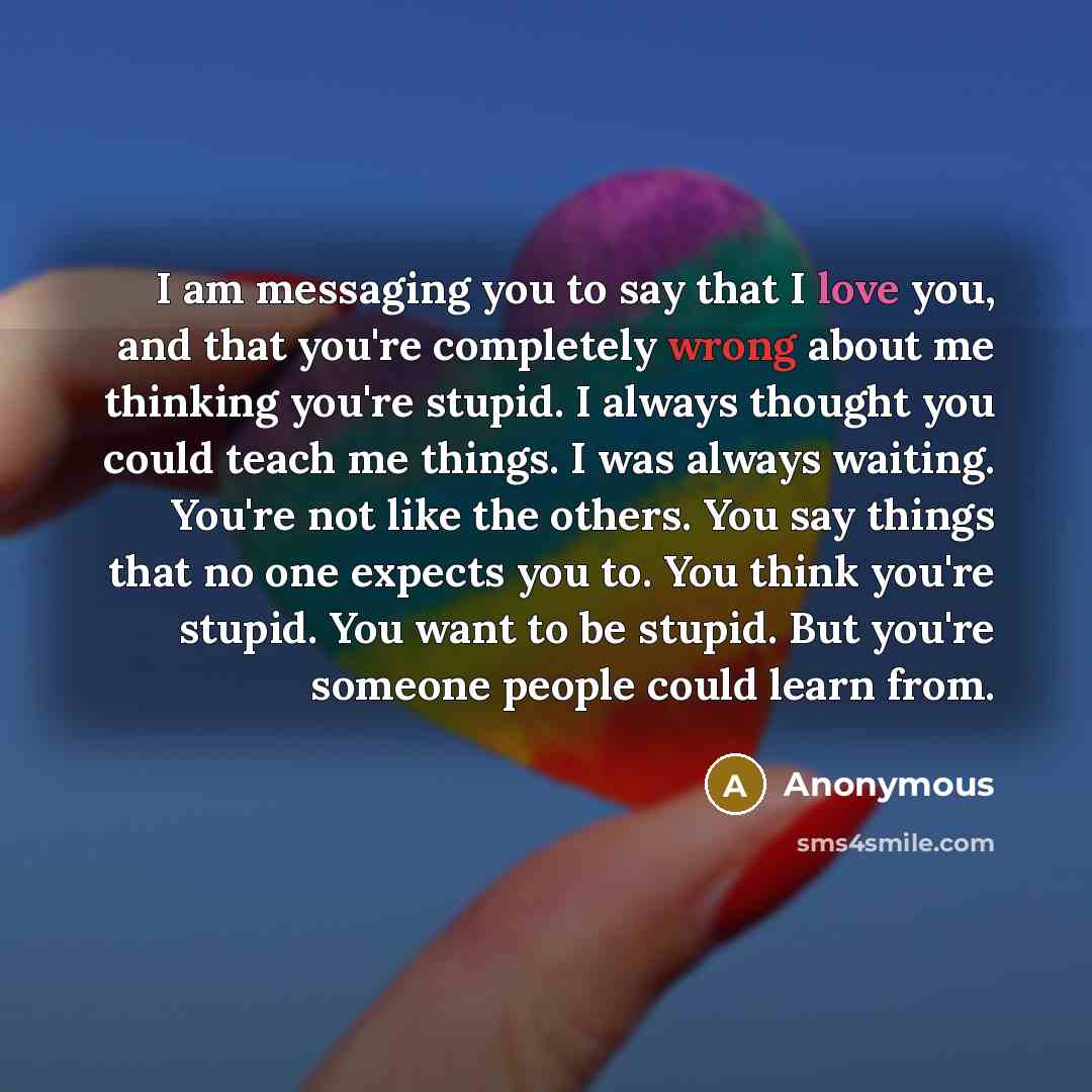 “I am messaging you to say that I love you, and that you're completely wrong about me thinking you're stupid. I always thought you could teach me things. I was always waiting. You're not like the others. You say things that no one expects you to. You think you're stupid. You want to be stupid. But…” quote by Anonymous