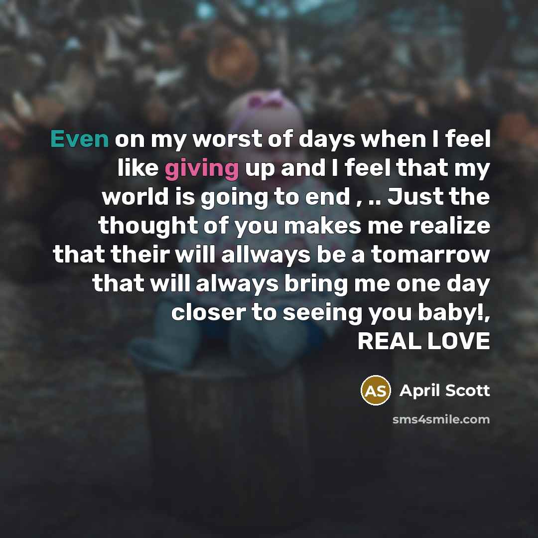 “Even on my worst of days when I feel like giving up and I feel that my world is going to end , .. Just the thought of you makes me realize that their will allways be a tomarrow that will always bring me one day closer to seeing you baby!, REAL LOVE” quote by April Scott