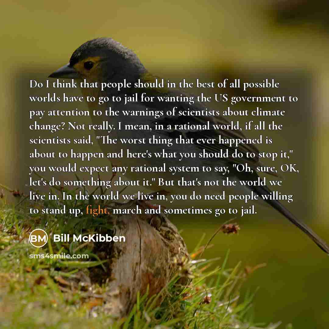 “Do I think that people should in the best of all possible worlds have to go to jail for wanting the US government to pay attention to the warnings of scientists about climate change? Not really. I mean, in a rational world, if all the scientists said, "The worst thing that ever happened is about…” quote by Bill McKibben
