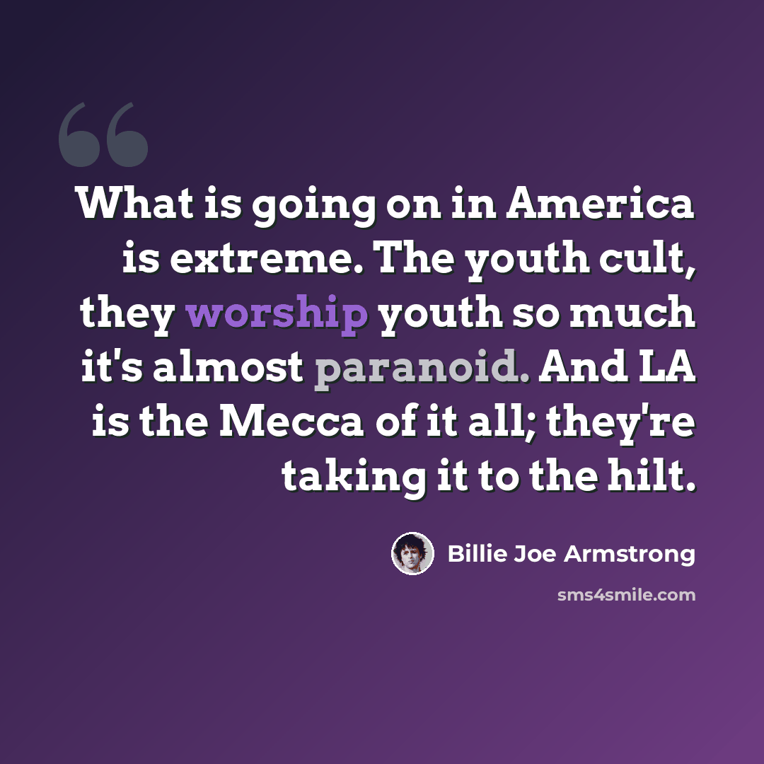 “What is going on in America is extreme. The youth cult, they worship youth so much it's almost paranoid. And LA is the Mecca of it all; they're taking it to the hilt.” quote by Billie Joe Armstrong