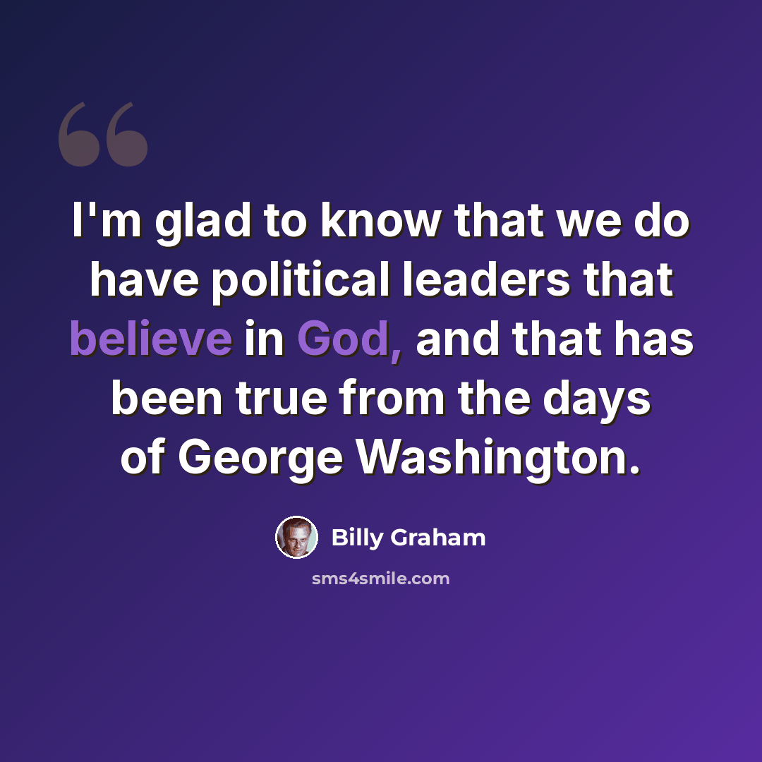 “I'm glad to know that we do have political leaders that believe in God, and that has been true from the days of George Washington.” quote by Billy Graham