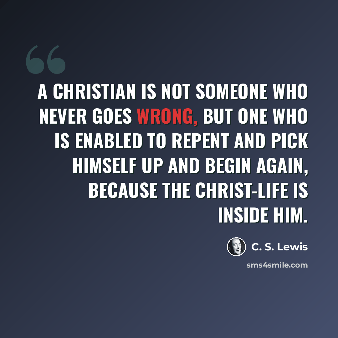 “A Christian is not someone who never goes wrong, but one who is enabled to repent and pick himself up and begin again, because the Christ-life is inside him.” quote by C. S. Lewis