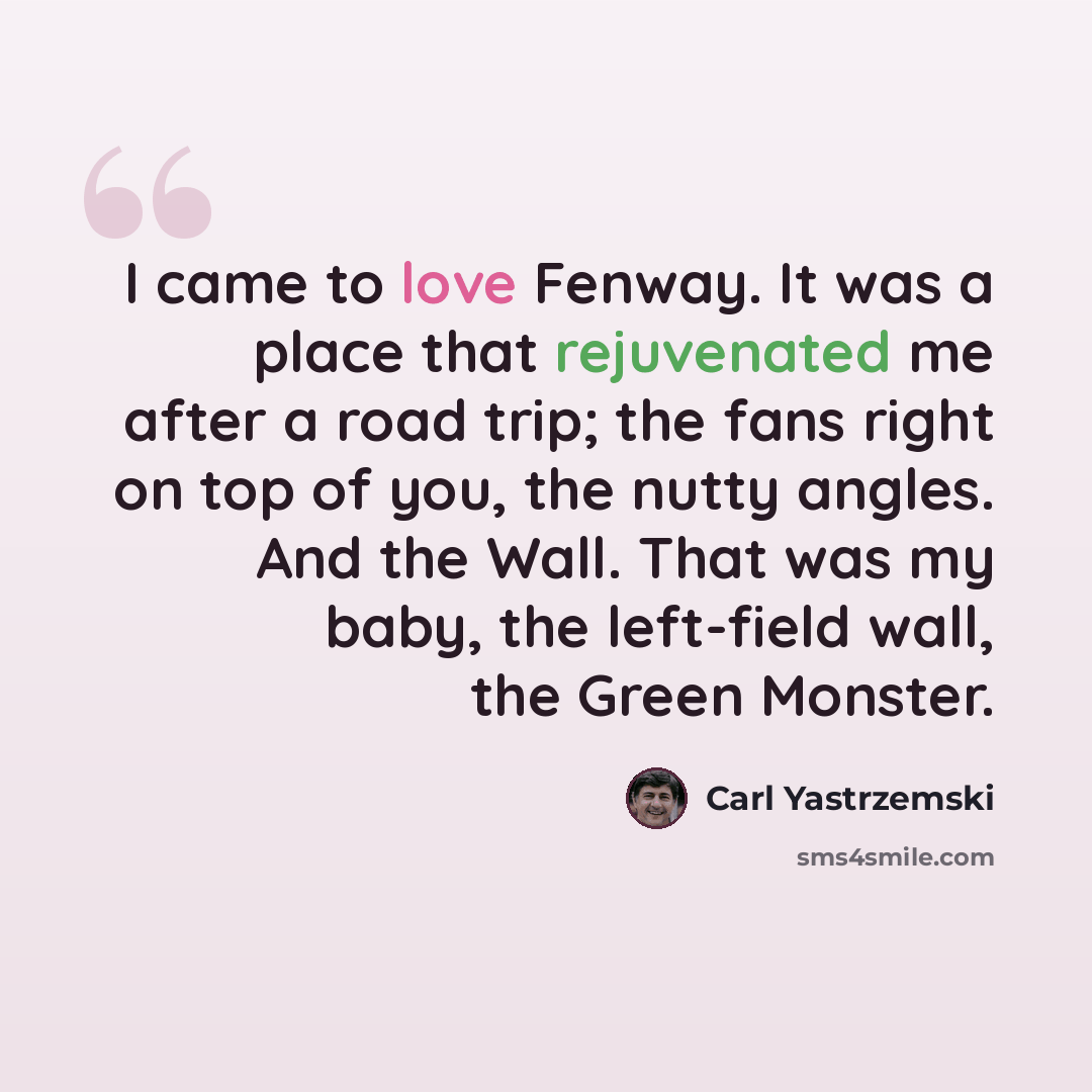“I came to love Fenway. It was a place that rejuvenated me after a road trip; the fans right on top of you, the nutty angles. And the Wall. That was my baby, the left-field wall, the Green Monster.” quote by Carl Yastrzemski