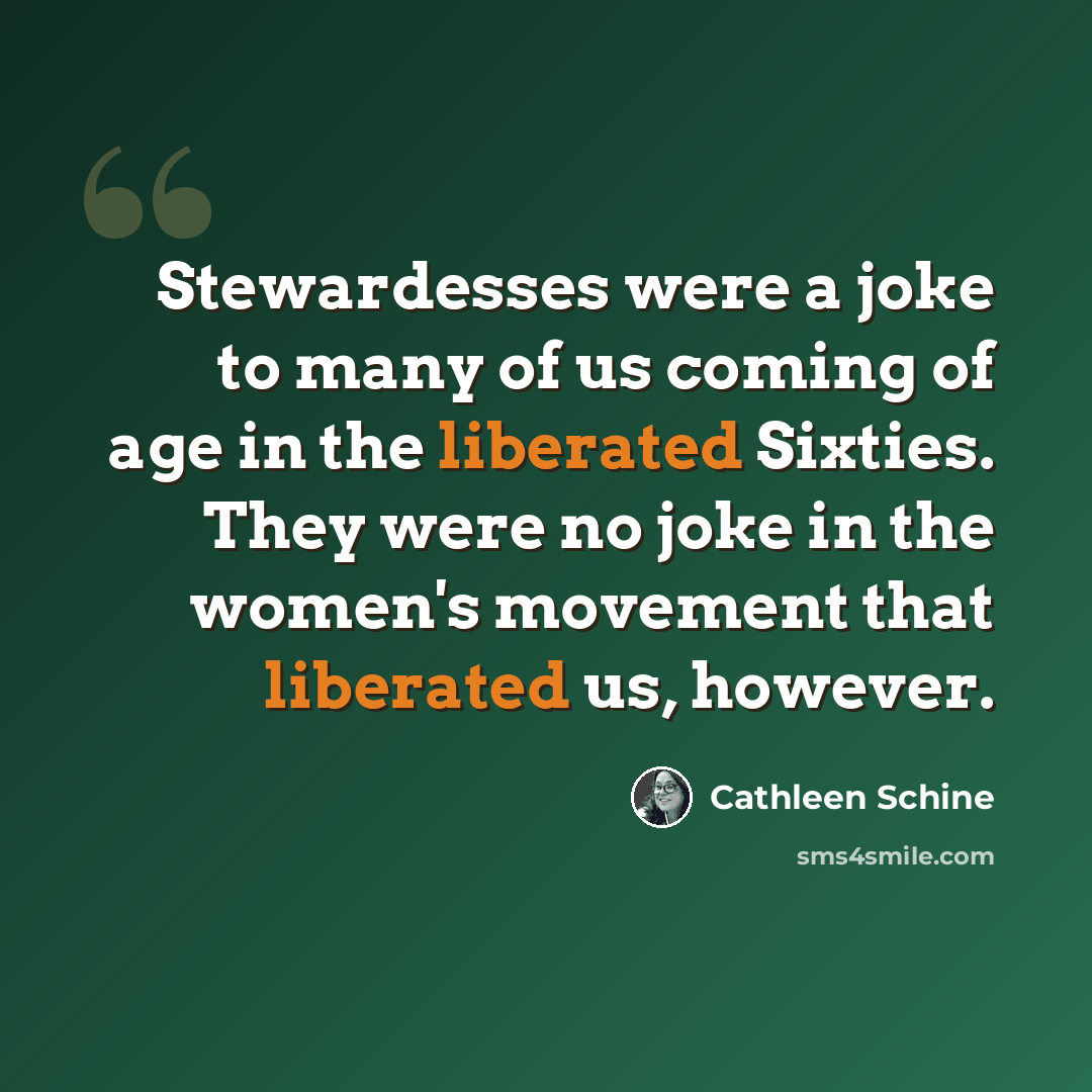 “Stewardesses were a joke to many of us coming of age in the liberated Sixties. They were no joke in the women's movement that liberated us, however.” quote by Cathleen Schine