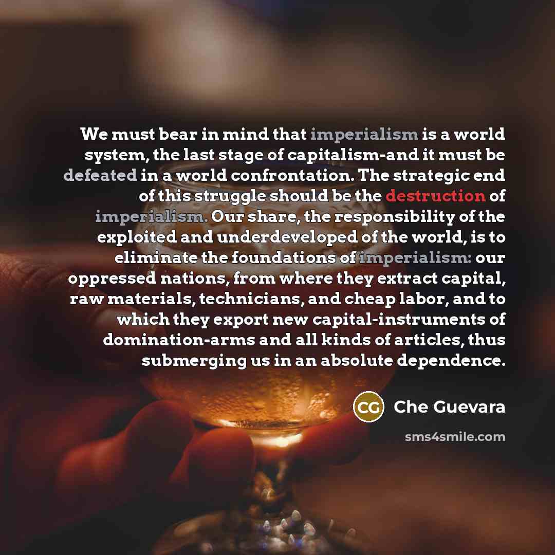 “We must bear in mind that imperialism is a world system, the last stage of capitalism-and it must be defeated in a world confrontation. The strategic end of this struggle should be the destruction of imperialism. Our share, the responsibility of the exploited and underdeveloped of the world, is to…” quote by Che Guevara